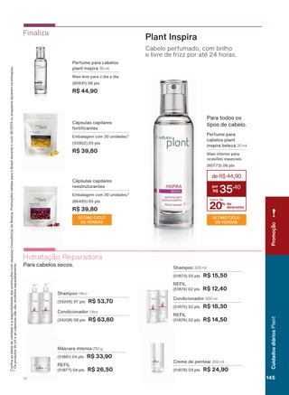 &RQUDDVGDWDVGHYDOLGDGHHDGLVSRQLELOLGDGHGDVSURPRúĴHVFRPVHXVXD&RQVXOWRUDGH%HOH]D3URPRúĴHVYìOLGDVSDUDR%UDVLOGXUDQWHRFLFORRXHQTXDQWRGXUDUHPRVHVWRTXHV
2VSURGXWRVGRNLWHDVFìSVXODVQõRVõRYHQGLGRVVHSDUDGDPHQWH
Condicionador 1 litro
(59208) 08 pts R$ 63,60
Shampoo 1 litro
(59206) 07 pts R$ 53,70
Máscara intensa 250 g
(51881) 04 pts R$ 33,90
REFIL
(51877) 04 pts R$ 26,50
Creme de pentear 200 ml
(51878) 03 pts R$ 24,90
Condicionador 300 ml
(51875) 02 pts R$ 18,30
REFIL
(51876) 02 pts R$ 14,50
Shampoo 300 ml
(51873) 02 pts R$ 15,50
REFIL
(51874) 02 pts R$ 12,40
Hidratação Reparadora
3DUD FDEHORV VHFRV
Cápsulas capilares
IRUWL FDQWHV
(PEDODJHP FRP XQLGDGHV
(55902) 05 pts
R$ 39,80
Finaliza
Plant Inspira
Cabelo perfumado, com brilho
e livre de frizz por até 24 horas.
Perfume para cabelos
plant inspira 30 ml
0DLV OHYH SDUD R GLD D GLD
(80691) 06 pts
R$ 44,90
Para todos os
WLSRV GH FDEHOR
20% de
desconto
mais de
deR$44,90
35
,40
Perfume para
cabelos plant
inspira beleza 30 ml
Mais intenso para
RFDVLĴHV HVSHFLDLV
(80773) 06 pts
ÚLTIMO CICLO
DE VENDAS
Cápsulas capilares
reestruturantes
(PEDODJHP FRP XQLGDGHV
(86495) 05 pts
R$ 39,80
ÚLTIMO CICLO
DE VENDAS
Promoção
145V1
CuidadosdiáriosPlant
PL_EN_Ciclo18-19_V1_Digital.indd 145 05/11/2019 13:40
PDF/X-4 ISOarizona.flow
118632_EN_Ciclo18-19_V1_DIGITAL_P145.pdf - 183.0 x 250.0 mm - pag. 145BLACK YELLOW MAGENTA CYAN
Agencia: | Cliente:
Processado por arizona.flow em Tue Nov 5 13:42:10 2019
 