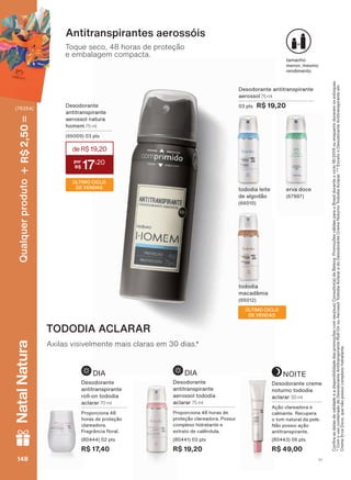 WDPDQKR
PHQRU PHVPR
UHQGLPHQWR
'HVRGRUDQWH DQWLWUDQVSLUDQWH
DHURVVRO 75 ml
SWV R$ 19,20'HVRGRUDQWH
DQWLWUDQVSLUDQWH
DHURVVRO QDWXUD
KRPHP 75 ml
SWV
Toque seco, 48 horas de proteção
e embalagem compacta.
Antitranspirantes aerossóis
WRGRGLD
PDFDGîPLD
WRGRGLD OHLWH
GH DOJRGõR
HUYD GRFH
TODODIA ACLARAR
Axilas visivelmente mais claras em 30 dias.*
DIA
'HVRGRUDQWH
DQWLWUDQVSLUDQWH
UROO RQ WRGRGLD
DFODUDU 70 ml
3URSRUFLRQD
KRUDV GH SURWHúõR
FODUHDGRUD
)UDJUîQFLD ƠRUDO
SWV
R$ 17,40
12,7(
'HVRGRUDQWH FUHPH
QRWXUQR WRGRGLD
DFODUDU 30 ml
$úõR FODUHDGRUD H
FDOPDQWH 5HFXSHUD
R WRP QDWXUDO GD SHOH
1õR SRVVXL DúõR
DQWLWUDQVSLUDQWH
SWV
R$ 49,00
DIA
'HVRGRUDQWH
DQWLWUDQVSLUDQWH
DHURVVRO WRGRGLD
DFODUDU 75 ml
3URSRUFLRQD KRUDV GH
SURWHúõR FODUHDGRUD 3RVVXL
FRPSOH[R KLGUDWDQWH H
H[WUDWR GH FDOăQGXOD
SWV
R$ 19,20
&RQUDDVGDWDVGHYDOLGDGHHDGLVSRQLELOLGDGHGDVSURPRúĴHVFRPVHXVXD&RQVXOWRUDGH%HOH]D3URPRúĴHVYìOLGDVSDUDR%UDVLOGXUDQWHRFLFORRXHQTXDQWRGXUDUHPRVHVWRTXHV
&RPRXVRFRPELQDGRGR'HVRGRUDQWH$QWLWUDQVSLUDQWH5ROO2QRX$HURVVRO7RGRGLD$FODUDUHGR'HVRGRUDQWH&UHPH1RWXUQR7RGRGLD$FODUDU([FHWRR'HVRGRUDQWH$QWLWUDQVSLUDQWHHP
&UHPH(UYD'RFHTXHQõRSRVVXLFRPSOH[RKLGUDWDQWH
deR$19,20
17
,20
ÚLTIMO CICLO
DE VENDAS
ÚLTIMO CICLO
DE VENDAS
V1148148148148
Qualquerproduto2,50R$NatalNatura
(76354)
DEOS_EN_Ciclo18-19_V1.indd 148 18/09/2019 16:34
PDF/X-4 ISOarizona.flow
118632_EN_Ciclo18-19_V1_P148.pdf - 183.0 x 250.0 mm - pag. 148BLACK YELLOW MAGENTA CYAN
Agencia: | Cliente:
Processado por arizona.flow em Wed Sep 18 16:37:27 2019
 