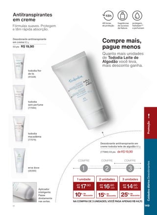 &UHPH(UYD'RFHTXHQõRSRVVXLFRPSOH[RKLGUDWDQWH
Fórmulas suaves. Protegem
e têm rápida absorção.
Antitranspirantes
em creme
WRGRGLD ƠRU
GH OLV
HUYD GRFH
'HVRGRUDQWH DQWLWUDQVSLUDQWH
HP FUHPH 80 g
SWV R$ 19,90
WRGRGLD
VHP SHUIXPH
WRGRGLD
PDFDGîPLD
$SOLFDGRU
LQWHOLJHQWH
3DVVH
GLUHWDPHQWH
QDV D[LODV
IUDJUîQFLDV
GH VXFHVVR
GD 1DWXUD
SURWHJHP
KLGUDWDP
H SHUIXPDP
KRUDV
GH SURWHúõR
Compre mais,
pague menos
Quanto mais unidades
de Tododia Leite de
$OJRGõR você leva,
mais desconto ganha.
'HVRGRUDQWH DQWLWUDQVSLUDQWH HP
FUHPH WRGRGLD OHLWH GH DOJRGõR 80 g
SWV deR$19,90
COMPRE
1
COMPRE
2
COMPRE
3
NA COMPRA DE 3 UNIDADES, VOCÊ PAGA APENAS R$ 44,70.
10% de
desconto
1 unidade
17
,90
2 unidades
16
,90
15% de
desconto
3 unidades
14
,90
25% de
desconto
PromoçãoCuidadosdiáriosDesodorantes
149V1
DEOS_EN_CICLO18-19_V1.indd 149 12/09/2019 14:38
PDF/X-4 ISOarizona.flow
118632_EN_Ciclo18-19_V1_P149.pdf - 183.0 x 250.0 mm - pag. 149BLACK YELLOW MAGENTA CYAN
Agencia: | Cliente:
Processado por arizona.flow em Thu Sep 12 14:40:26 2019
 