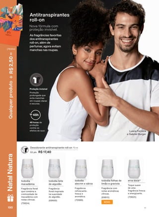 As fragrâncias favoritas
dos antitranspirantes
roll-on, além de
perfumar, agora evitam
manchas nas roupas.
Nova fórmula com
proteção invisível.
Antitranspirantes
UROO RQ
WRGRGLD IROKDV GH
OLPõR H JUDYLROD
)UDJUîQFLD FRP
QRWDV DURPìWLFDV
FĒWULFDV
'HVRGRUDQWH DQWLWUDQVSLUDQWH UROO RQ 70 ml
SWV R$ 17,40
HUYD GRFH
7RTXH VXDYH
GH XPD
IUDJUîQFLD IUHVFD
H HQHUJL]DQWH
WRGRGLD
DOHFULP H VìOYLD
)UDJUîQFLD
UHIUHVFDQWH
IUHVFD H
DURPìWLFD
WRGRGLD OHLWH
GH DOJRGõR
)UDJUîQFLD
ƠRUDO LQVSLUDGD
QD VXDYLGDGH
GR DOJRGõR
WRGRGLD
PDFDGîPLD
)UDJUîQFLD ƠRUDO
TXH FRPELQD D
FUHPRVLGDGH GD
PDFDGîPLD FRP
QRWDV FĒWULFDV
NOVO
48 horas GH
SURWHúõR
FRQWUD RV
HIHLWRV GR VXRU
48h
Proteção invisível
3URWHúõR
SURORQJDGD TXH
HYLWD PDQFKDV
HP URXSDV FODUDV
H HVFXUDV
/XDQD )HUUHLUD
H *DEULHO %XUJHU
V1150150150150
Qualquerproduto2,50R$NatalNatura
(76354)
DEOS_EN_Ciclo18-19_V1.indd 150 18/09/2019 16:34
PDF/X-4 ISOarizona.flow
118632_EN_Ciclo18-19_V1_P150.pdf - 183.0 x 250.0 mm - pag. 150BLACK YELLOW MAGENTA CYAN
Agencia: | Cliente:
Processado por arizona.flow em Wed Sep 18 16:37:27 2019
 
