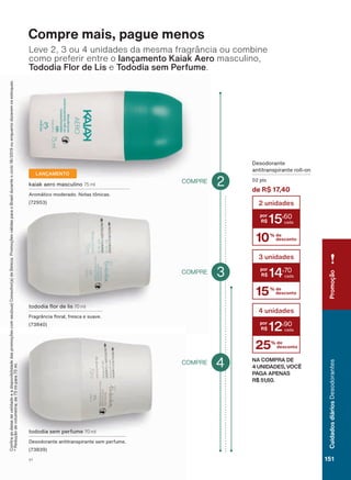 10% de
desconto
2 unidades
15
,60
15% de
desconto
3 unidades
14
,70
25% de
desconto
4 unidades
12
,90
NA COMPRA DE
4 UNIDADES, VOCÊ
PAGA APENAS
R$ 51,60.
'HVRGRUDQWH
DQWLWUDQVSLUDQWH UROO RQ
SWV
de R$ 17,40
WRGRGLD ƠRU GH OLV 70 ml
)UDJUîQFLD ƠRUDO IUHVFD H VXDYH
NDLDN DHUR PDVFXOLQR 75 ml
$URPìWLFR PRGHUDGR 1RWDV WĭQLFDV
LANÇAMENTO
Compre mais, pague menos
&RQUDDVGDWDVGHYDOLGDGHHDGLVSRQLELOLGDGHGDVSURPRúĴHVFRPVHXVXD&RQVXOWRUDGH%HOH]D3URPRúĴHVYìOLGDVSDUDR%UDVLOGXUDQWHRFLFORRXHQTXDQWRGXUDUHPRVHVWRTXHV
5HGXúõRGHYROXPHWULDGHPOSDUDPO
Leve 2, 3 ou 4 unidades da mesma fragrância ou combine
como preferir entre o ODQúDPHQWR .DLDN $HUR masculino,
7RGRGLD )ORU GH /LV e 7RGRGLD VHP 3HUIXPH.
WRGRGLD VHP SHUIXPH 70 ml
'HVRGRUDQWH DQWLWUDQVSLUDQWH VHP SHUIXPH
3COMPRE
2COMPRE
COMPRE 4
PromoçãoCuidadosdiáriosDesodorantes
151V1
DEOS_EN_Ciclo18-19_V1.indd 151 18/09/2019 16:34
PDF/X-4 ISOarizona.flow
118632_EN_Ciclo18-19_V1_P151.pdf - 183.0 x 250.0 mm - pag. 151BLACK YELLOW MAGENTA CYAN
Agencia: | Cliente:
Processado por arizona.flow em Wed Sep 18 16:37:27 2019
 