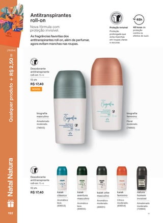 As fragrâncias favoritas dos
antitranspirantes roll-on, além de perfumar,
agora evitam manchas nas roupas.
Nova fórmula com
proteção invisível.
Antitranspirantes
roll-on
48 horas de
proteção
contra os
efeitos do suor.
48h
Proteção invisível
Proteção
prolongada que
evita manchas
em roupas claras
e escuras.
natura
homem
invisível
Amadeirado
moderado.
(72860)
kaiak
aventura
masculino
Aromático
leve.
(69655)
kaiak
feminino
Cítrico
moderado.
(69654)
kaiak
clássico
Aromático
leve.
(69653)
Desodorante
antitranspirante
roll-on 75 ml
02 pts
R$ 17,40
Desodorante
antitranspirante
roll-on 75 ml
02 pts
R$ 17,40
kaiak urbe
masculino
Aromático
moderado.
(69651)
ELRJUD D
masculino
Amadeirado
moderado.
(74855)
NOVOS
ELRJUD D
feminino
Floral
moderado.
(74860)
152 V1152152152152
Qualquerproduto2,50R$NatalNatura
(76354)
DEOS_EN_CICLO18-19_V1.indd 152 12/09/2019 15:02
PDF/X-4 ISOarizona.flow
118632_EN_Ciclo18-19_V1_P152.pdf - 183.0 x 250.0 mm - pag. 152BLACK YELLOW MAGENTA CYAN
Agencia: | Cliente:
Processado por arizona.flow em Thu Sep 12 15:03:59 2019
 