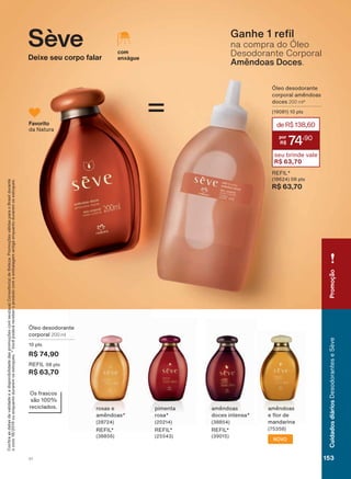=
&RQUDDVGDWDVGHYDOLGDGHHDGLVSRQLELOLGDGHGDVSURPRúĴHVFRPVHXVXD&RQVXOWRUDGH%HOH]D3URPRúĴHVYìOLGDVSDUDR%UDVLOGXUDQWH
RFLFORRXHQTXDQWRGXUDUHPRVHVWRTXHV9RFăSRGHUìUHFHEHURSURGXWRFRPDHPEDODJHPDQWLJDHQTXDQWRGXUDUHPRVHVWRTXHV
œOHR GHVRGRUDQWH
FRUSRUDO 200 ml
SWV
R$ 74,90
5(),/ SWV
R$ 63,70
URVDV H
DPăQGRDV
5(),/
DPăQGRDV
GRFHV LQWHQVD
5(),/
SLPHQWD
URVD
5(),/
DPăQGRDV
H ƠRU GH
PDQGDULQD
NOVO
2V IUDVFRV
VõR
UHFLFODGRV
Sève
Deixe seu corpo falar
*DQKH UH O
na compra do Óleo
Desodorante Corporal
Amêndoas Doces.
œOHR GHVRGRUDQWH
FRUSRUDO DPăQGRDV
GRFHV 200 ml*
SWV
5(),/
SWV
R$ 63,70
deR$138,60
74
,90
seu brinde vale
R$ 63,70
Favorito
GD 1DWXUD
com
enxágue
Promoção
V1 153
CuidadosdiáriosDesodoranteseSève
SE_EN_Ciclo18-19_V1.indd 153 18/09/2019 18:13
PDF/X-4 ISOarizona.flow
118632_EN_Ciclo18-19_V1_P153.pdf - 183.0 x 250.0 mm - pag. 153BLACK YELLOW MAGENTA CYAN
Agencia: | Cliente:
Processado por arizona.flow em Wed Sep 18 18:14:56 2019
 