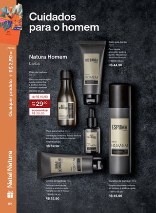 Cuidados
para o homem
Creme de barbear 75 g
Facilita o deslizar da
lâmina e acalma a pele.
Hidrata por até 8 horas.
(78906) 04 pts
R$ 32,90
Espuma de barbear 180 g
Proporciona mais conforto
ao barbear e acalma a pele.
(78911) 06 pts
R$ 45,90
Óleo para barba 30 ml
Hidratação imediata. Possui textura
leve e oferece brilho e maciez.
(87264) 08 pts
R$ 59,90
Balm pós-barba
75 ml
Com rápida
absorção, acalma
a pele. Não possui
álcool na fórmula.
(78909) 06 pts
R$ 44,90barba
Natura Homem
Óleo de barbear
100 ml
Óleo com espumação.
Ajuda a desenhar
a barba e hidrata
durante o barbear.
(78930) 07 pts
deR$49,90
29
,90
economize
R$ 20,00
154154154154
Qualquerproduto2,50R$NatalNatura
(76354)
V1
CPH_EN_Ciclo18-19_V1.indd 154 18/09/2019 09:59
PDF/X-4 ISOarizona.flow
118632_EN_Ciclo18-19_V1_P154.pdf - 183.0 x 250.0 mm - pag. 154BLACK YELLOW MAGENTA CYAN
Agencia: | Cliente:
Processado por arizona.flow em Wed Sep 18 10:00:14 2019
 