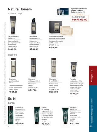 barba
Sr. N
Sabonete em barra
cremoso e refrescante
Caixa com 3 unidades
de 110 g cada.
(78937) 03 pts
R$ 19,80
Hidratante
antissinais 40 g
Hidrata com
toque seco. Para
todas as idades.
(78933) 11 pts
R$ 84,50
Gel de limpeza
facial 115 g
Sabonete líquido
que limpa e controla
a oleosidade.
(78934) 06 pts
R$ 42,50
Shampoo
2 em 1 300 ml
Prático, deixa
RV RV OLPSRV
e macios.
(78904) 03 pts
R$ 25,90
Shampoo
antioleosidade
300 ml
Limpa profundamente
e reduz a oleosidade.
(78902) 03 pts
R$ 25,90
Shampoo
anticaspa 300 ml
Não resseca
RV RV
(78931) 04 pts
R$ 27,90
Pomada
modeladora 100 g
(IHLWR PDWWH H [DúõR
média para um visual
natural. Não deixa
UHVĒGXRV QRV RV
(87265) 07 pts
R$ 49,90
rosto e corpo
Natura Homem
cabelos
Veja o Presente Natura
Homem Essence
Barba na página 26.
De R$ 122,80
Por R$ 69,90
&RQUDDVGDWDVGHYDOLGDGHHDGLVSRQLELOLGDGHGDVSURPRúĴHVFRPVHXVXD&RQVXOWRUDGH%HOH]D3URPRúĴHVYìOLGDVSDUDR%UDVLOGXUDQWHRFLFORRXHQTXDQWRGXUDUHPRVHVWRTXHV
Creme
de barbear
espumante 80 g
3UHYLQH LUULWDúĴHV
e facilita o deslizar
da lâmina na pele.
(85400)
04 pts
R$ 28,90
Gel após
barba 75 g
Ajuda a suavizar,
diminuir
LUULWDúĴHV H
recuperar a pele.
(85389)
04 pts
R$ 32,90
Espuma de
barbear 200 ml
Proporciona
mais conforto
ao barbear e
acalma a pele.
(85401)
06 pts
R$ 43,90
PromoçãoCuidadosdiáriosparaohomem
155V1
CPH_EN_Ciclo18-19_V1.indd 155 13/09/2019 08:41
PDF/X-4 ISOarizona.flow
118632_EN_Ciclo18-19_V1_P155.pdf - 183.0 x 250.0 mm - pag. 155BLACK YELLOW MAGENTA CYAN
Agencia: | Cliente:
Processado por arizona.flow em Fri Sep 13 08:44:37 2019
 