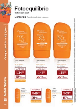 Fotoequilíbrio
De bem com o sol
Corporais Resistentes à água e ao suor.
Loção protetora
120 ml
fps 15 / fpuva 5
(37646) 06 pts
20% de
desconto
mais de
deR$44,80
34
,90
EDIÇÃO LIMITADA
Loção protetora
120 ml
fps 30 / fpuva 10
(37647) 07 pts
20% de
desconto
deR$52,40
41
,90
Loção protetora
120 ml
fps 60 / fpuva 20
(37648) 09 pts
20% de
desconto
deR$64,90
51
,90
Loção
protetora
200 ml*
fps 30 / fpuva 10
(37543)
08 pts
20% de
desconto
mais de
deR$64,20
49
,90
EDIÇÃO LIMITADA
&RQUDDVGDWDVGHYDOLGDGHHDGLVSRQLELOLGDGHGDVSURPRúĴHVFRPVHXVXD&RQVXOWRUDGH%HOH]D3URPRúĴHVYìOLGDVSDUDR%UDVLOGXUDQWHRFLFORRXHQTXDQWRGXUDUHPRVHVWRTXHV
(QTXDQWRGXUDUHPRVHVWRTXHV
Loção
protetora
200 ml*
fps 60 / fpuva 20
(37544)
11 pts
15% de
desconto
mais de
deR$80,10
65
,10
EDIÇÃO LIMITADA
V1156156156156
Qualquerproduto2,50R$NatalNatura
(76354)
FE_EN_Ciclo18-19_V1.indd 156 19/09/2019 13:24
PDF/X-4 ISOarizona.flow
118632_EN_Ciclo18-19_V1_P156.pdf - 183.0 x 250.0 mm - pag. 156BLACK YELLOW MAGENTA CYAN
Agencia: | Cliente:
Processado por arizona.flow em Thu Sep 19 13:26:57 2019
 