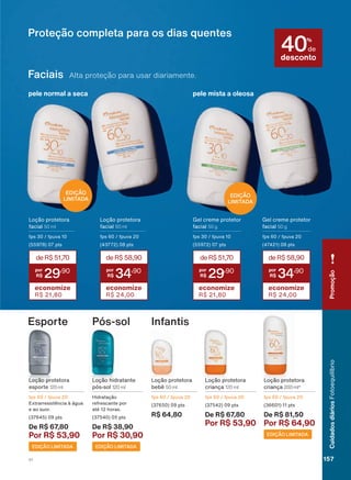 *HO FUHPH SURWHWRU
IDFLDO 50 g
fps 60 / fpuva 20
(47421) 08 pts
Loção protetora
IDFLDO 50 ml
fps 60 / fpuva 20
(43772) 08 pts
*HO FUHPH SURWHWRU
IDFLDO 50 g
fps 30 / fpuva 10
(55972) 07 pts
Loção protetora
IDFLDO 50 ml
fps 30 / fpuva 10
(55978) 07 pts
Faciais Alta proteção para usar diariamente.
deR$58,90
34
,90
economize
R$ 24,00
deR$51,70
29
,90
economize
R$ 21,80
deR$58,90
34
,90
economize
R$ 24,00
deR$51,70
29
,90
economize
R$ 21,80
pele mista a oleosapele normal a seca
Proteção completa para os dias quentes
EDIÇÃO
LIMITADA
EDIÇÃO
LIMITADA
desconto
40%
GH
InfantisEsporte Pós-sol
Loção protetora
EHEă 50 ml
fps 60 / fpuva 20
(37650) 09 pts
R$ 64,80
Loção protetora
esporte 120 ml
fps 60 / fpuva 20
([WUDUUHVLVWăQFLD ð ìJXD
H DR VXRU
(37645) 09 pts
De R$ 67,80
Por R$ 53,90
/RúõR KLGUDWDQWH
SīV VRO 120 ml
+LGUDWDúõR
UHIUHVFDQWH SRU
DWĀ KRUDV
(37540) 05 pts
De R$ 38,90
Por R$ 30,90
Loção protetora
FULDQúD 200 ml*
fps 60 / fpuva 20
(36601) 11 pts
De R$ 81,50
Por R$ 64,90
Loção protetora
FULDQúD 120 ml
fps 60 / fpuva 20
(37542) 09 pts
De R$ 67,80
Por R$ 53,90
EDIÇÃO LIMITADA
EDIÇÃO LIMITADAEDIÇÃO LIMITADA
PromoçãoCuidadosdiáriosFotoequilíbrio
157V1
FE_EN_Ciclo18-19_V1.indd 157 12/09/2019 23:30
PDF/X-4 ISOarizona.flow
118632_EN_Ciclo18-19_V1_P157.pdf - 183.0 x 250.0 mm - pag. 157BLACK YELLOW MAGENTA CYAN
Agencia: | Cliente:
Processado por arizona.flow em Thu Sep 12 23:33:57 2019
 