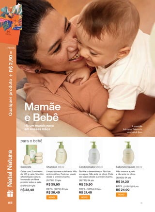 Sabonete
Caixa com 5 unidades
de 100 g cada. Mantêm
a hidratação natural,
IRUPDQGR XP OPH
protetor sobre a pele.
(92795) 04 pts
R$ 28,40
para o bebê
Shampoo 200 ml
Limpeza suave e delicada. Não
arde os olhos. Pode ser usado
desde o primeiro banho.
(92790) 03 pts
R$ 25,90
REFIL (92791) 03 pts
R$ 20,40
NOVO
Condicionador 200 ml
Facilita o desembaraço. Fácil de
enxaguar. Não arde os olhos. Pode
ser usado desde o primeiro banho.
(92793) 04 pts
R$ 26,90
REFIL (92794) 03 pts
R$ 21,40
NOVO
Sabonete líquido 200 ml
Não resseca a pele
e não arde os olhos.
(92800) 04 pts
R$ 31,20
REFIL (92802) 03 pts
R$ 24,90
NOVO
Mamãe
e Bebê
Há um mundo novo
em nossas mãos
A mamãe
Adriana Takeuchi
e o bebê Ben
V1158158158158
Qualquerproduto2,50R$NatalNatura
(76354)
MB_EN_Ciclo18-19_V1.indd 158 19/09/2019 04:16
PDF/X-4 ISOarizona.flow
118632_EN_Ciclo18-19_V1_P158.pdf - 183.0 x 250.0 mm - pag. 158BLACK YELLOW MAGENTA CYAN
Agencia: | Cliente:
Processado por arizona.flow em Thu Sep 19 04:18:38 2019
 