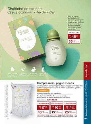 Cheirinho de carinho
desde o primeiro dia de vida
Água de colônia
sem álcool 100 ml
Cítrico leve. Aconchego e
cuidado em uma fragrância
TXH FRPELQD ƠRUHV VXDYHV
de lavanda com notas
levemente adocicadas.
(92786) 10 pts
35% de
desconto
deR$72,90
46
,90
Compre mais, pague menos
Quanto mais embalagens dos Lenços Umedecidos
sem Fragrância você leva, mais desconto ganha.
LANÇAMENTO
10% de
desconto
1 embalagem
17
,90
15% de
desconto
2 embalagens
16
,90
25% de
desconto
3 embalagens
14
,90
NA COMPRA DE 3 UNIDADES, VOCÊ PAGA APENAS R$ 44,70.
Lenços umedecidos sem fragrância
Embalagem com 50 folhas. Tão suaves quanto água e
algodão. Podem ser usados desde o primeiro dia de vida.
(92799) 03 pts de R$ 19,90
sem testes
em animais
frasco 100%
plástico verde
96% fórmula
natural e
biodegradável
produtos
100% veganos
&RQUDDVGDWDVGHYDOLGDGHHDGLVSRQLELOLGDGHGDVSURPRúĴHV
FRPVHXVXD&RQVXOWRUDGH%HOH]D3URPRúĴHVYìOLGDVSDUDR
Brasilduranteociclo18/2019ouenquantoduraremosestoques.
CuidadosdiáriosMamãeeBebê
Produto
100%veganoPromoção
159V1
MB_EN_Ciclo18-19_V1.indd 159 19/09/2019 20:35
PDF/X-4 ISOarizona.flow
118632_EN_Ciclo18-19_V1_P159.pdf - 183.0 x 250.0 mm - pag. 159BLACK YELLOW MAGENTA CYAN
Agencia: | Cliente:
Processado por arizona.flow em Thu Sep 19 20:37:21 2019
 