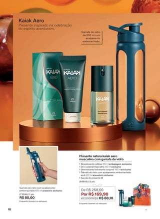 Kaiak Aero
Presente natura kaiak aero
masculino com garrafa de vidro
1 Desodorante colônia 100 ml embalagem exclusiva
1 Deo corporal masculino 100 ml exclusivo
1 Desodorante hidratante corporal 100 ml exclusivo
1 Garrafa de vidro com acabamento emborrachado
azul 600 ml acessório exclusivo
1 Sacola de presente M
(84934) 22 pts
Enquanto durarem os estoques
De R$ 258,00
Por R$ 169,90
economize R$ 88,10
Garrafa de vidro com acabamento
emborrachado 600 ml acessório exclusivo
(73596) 11 pts
R$ 80,00
Enquanto durarem os estoques
Garrafa de vidro
de 600 ml com
acabamento
emborrachado.
Presente inspirado na celebração
do espírito aventureiro.
16 V1
ATP_EN_Ciclo18-19_V1_pg16a33.indd 16 20/09/2019 02:26
PDF/X-4 ISOarizona.flow
118632_EN_Ciclo18-19_V1_P016.pdf - 183.0 x 250.0 mm - pag. 16BLACK YELLOW MAGENTA CYAN
Agencia: | Cliente:
Processado por arizona.flow em Fri Sep 20 02:27:59 2019
 