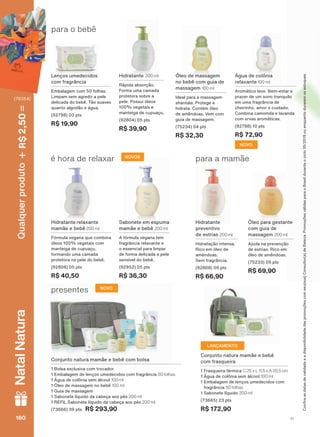 para o bebê
Água de colônia
relaxante 100 ml
Aromático leve. Bem-estar e
prazer de um sono tranquilo
em uma fragrância de
cheirinho, amor e cuidado.
Combina camomila e lavanda
com ervas aromáticas.
(92788) 10 pts
R$ 72,90
Hidratante 200 ml
Rápida absorção.
Forma uma camada
protetora sobre a
pele. Possui óleos
100% vegetais e
manteiga de cupuaçu.
(92804) 05 pts
R$ 39,90
Lenços umedecidos
com fragrância
Embalagem com 50 folhas.
Limpam sem agredir a pele
delicada do bebê. Tão suaves
quanto algodão e água.
(92798) 03 pts
R$ 19,90
Óleo de massagem
no bebê com guia de
massagem 100 ml
Ideal para a massagem
shantala. Protege e
hidrata. Contém óleo
de amêndoas. Vem com
guia de massagem.
(75234) 04 pts
R$ 32,30
Conjunto natura mamãe e bebê
com frasqueira
1 Frasqueira térmica C 25 x L 11,5 x A 20,5 cm
1 Água de colônia sem álcool 100 ml
1 Embalagem de lenços umedecidos com
fragrância 50 folhas
1 Sabonete líquido 200 ml
(73665) 23 pts
R$ 172,90
Óleo para gestante
com guia de
massagem 200 ml
Ajuda na prevenção
de estrias. Rico em
óleo de amêndoas.
(75233) 09 pts
R$ 69,90
Hidratante relaxante
mamãe e bebê 200 ml
Fórmula vegana que combina
óleos 100% vegetais com
manteiga de cupuaçu,
formando uma camada
protetora na pele do bebê.
(92806) 05 pts
R$ 40,50
é hora de relaxar NOVOS
Sabonete em espuma
mamãe e bebê 200 ml
A fórmula vegana tem
fragrância relaxante e
o essencial para limpar
de forma delicada a pele
sensível do bebê.
(92952) 05 pts
R$ 36,30
Hidratante
preventivo
de estrias 200 ml
Hidratação intensa.
Rico em óleo de
amêndoas.
Sem fragrância.
(92808) 09 pts
R$ 66,90
para a mamãe
Conjunto natura mamãe e bebê com bolsa
1 Bolsa exclusiva com trocador
1 Embalagem de lenços umedecidos com fragrância 50 folhas
1 Água de colônia sem álcool 100 ml
1 Óleo de massagem no bebê 100 ml
1 Guia de massagem
1 Sabonete líquido da cabeça aos pés 200 ml
1 REFIL Sabonete líquido da cabeça aos pés 200 ml
(73666) 39 pts R$ 293,90
presentes NOVO
&RQUDDVGDWDVGHYDOLGDGHHDGLVSRQLELOLGDGHGDVSURPRúĴHVFRPVHXVXD&RQVXOWRUDGH%HOH]D3URPRúĴHVYìOLGDVSDUDR%UDVLOGXUDQWHRFLFORRXHQTXDQWRGXUDUHPRVHVWRTXHV
NOVO
LANÇAMENTO
V1160160160160
Qualquerproduto2,50R$NatalNatura
(76354)
MB_EN_Ciclo18-19_V1.indd 160 19/09/2019 20:35
PDF/X-4 ISOarizona.flow
118632_EN_Ciclo18-19_V1_P160.pdf - 183.0 x 250.0 mm - pag. 160BLACK YELLOW MAGENTA CYAN
Agencia: | Cliente:
Processado por arizona.flow em Thu Sep 19 20:37:20 2019
 