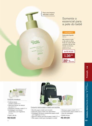 Conjunto miniatura
1 Colônia natura
mamãe e bebê 50 ml
1 Sabonete líquido da cabeça
aos pés 50 ml
1 Hidratante mamãe e bebê 50 ml
1 Embalagem com lenços
umedecidos com fragrância
16 folhas
(73667) 08 pts
R$ 59,90
Somente o
essencial para
a pele do bebê
Para uma limpeza
delicada e suave.
LANÇAMENTO
Conjunto natura papai e bebê com mochila
1 Mochila papai e bebê com trocador
1 Sabonete papai e bebê com saboneteira
1 Embalagem de lenços umedecidos papai e bebê
com fragrância 50 folhas
1 Água de colônia sem álcool papai e bebê 100 ml
1 Óleo papai e bebê para massagem no bebê
1 Shampoo papai e bebê 200 ml
1 Condicionador papai e bebê 200 ml
1 Guia de massagem
(73668) 48 pts
R$ 361,60
Sabonete líquido
400 ml
Não resseca a pele
e não arde os olhos.
Pode ser usado desde
o primeiro dia de vida.
Versão econômica.
(92814) 06 pts
20% de
desconto
mais de
deR$46,80
36
,80
CuidadosdiáriosMamãeeBebê
Produto
100%veganoPromoção
161V1
MB_EN_Ciclo18-19_V1.indd 161 19/09/2019 04:16
PDF/X-4 ISOarizona.flow
118632_EN_Ciclo18-19_V1_P161.pdf - 183.0 x 250.0 mm - pag. 161BLACK YELLOW MAGENTA CYAN
Agencia: | Cliente:
Processado por arizona.flow em Thu Sep 19 04:18:38 2019
 