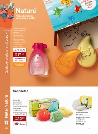 Bololô sabonete
em barra
Caixa com 3 unidades
de 90 g cada.
(29933) 03 pts
R$ 19,90
Sabonetes
&RQUDDVGDWDVGHYDOLGDGHHDGLVSRQLELOLGDGHGDVSURPRúĴHV
Naturé
Porque brincando
se aprende a cuidar
Mistureba
sabonete em
barra sortido
Caixa com 4 unidades
de 90 g cada.
(32542) 04 pts
15% de
desconto
deR$26,90
22
,80
3UHVHQWH H[FOXVLYR
FKXYD GH DOHJULD
meninas
1 Colônia fru fru
mocinhas 100 ml
&KXYD GH DOHJULD
sabonetes em barra
sortidos 6 unidades
de 90 g cada
(93628) 13 pts
deR$100,70
74
,90
economize
R$ 25,80
ÚLTIMO CICLO
DE VENDAS
V1162162162162
Qualquerproduto2,50R$NatalNatura
(76354)
NE_EN_Ciclo18-19_V1.indd 162 18/09/2019 23:37
PDF/X-4 ISOarizona.flow
118632_EN_Ciclo18-19_V1_P162.pdf - 183.0 x 250.0 mm - pag. 162BLACK YELLOW MAGENTA CYAN
Agencia: | Cliente:
Processado por arizona.flow em Wed Sep 18 23:41:06 2019
 