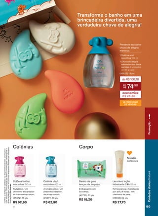 Colônia uhu!
mocinhos 100 ml
$URPìWLFR OHYH 8P
FKHLULQKR YLEUDQWH
GH HUYDV H PXVF
(25971) 08 pts
R$ 62,90
Colônia fru fru
mocinhas 100 ml
)UXWDO OHYH 8P
cheirinho encantador
de framboesa e musc.
(25972) 08 pts
R$ 62,90
Colônias
/HUR OHUR ORúõR
hidratante 24h 125 ml
5HIUHVFîQFLD H KLGUDWDúõR
por até 24 horas. Tem
cheirinho de pera.
(29930) 04 pts
R$ 27,70
Banho de gato
OHQúRV GH OLPSH]D
Embalagem com
50 folhas.
(42735) 03 pts
R$ 19,20
Corpo
Favorito
da Natura
&RQUDDVGDWDVGHYDOLGDGHHDGLVSRQLELOLGDGHGDVSURPRúĴHV
FRPVHXVXD&RQVXOWRUDGH%HOH]D3URPRúĴHVYìOLGDVSDUDR
Brasilduranteociclo18/2019ouenquantoduraremosestoques.
,OXVWUDúĴHV.
Transforme o banho em uma
brincadeira divertida, uma
verdadeira chuva de alegria!
deR$100,70
74
,90
economize
R$ 25,80
3UHVHQWH H[FOXVLYR
FKXYD GH DOHJULD
meninos
1 Colônia uhu!
mocinhos 100 ml
&KXYD GH DOHJULD
sabonetes em barra
sortidos 6 unidades
de 90 g cada
(93625) 13 pts
ÚLTIMO CICLO
DE VENDAS
163
CuidadosdiáriosNaturé
V1
Promoção
NE_EN_Ciclo18-19_V1.indd 163 18/09/2019 23:37
PDF/X-4 ISOarizona.flow
118632_EN_Ciclo18-19_V1_P163.pdf - 183.0 x 250.0 mm - pag. 163BLACK YELLOW MAGENTA CYAN
Agencia: | Cliente:
Processado por arizona.flow em Wed Sep 18 23:41:06 2019
 