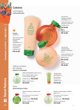 Cabelos
cacheados
FDFKRV GH QLGRV
lisos
GHVHPEDUDúR H EULOKR
Splack! shampoo cabelos lisos
250 ml
Fios luminosos e com cheirinho
GH PDúõ YHUGH
(27387) 03 pts R$ 19,90
REFIL (27383) 02 pts
R$ 15,90
Splack! condicionador cabelos
lisos 250 ml
Fios macios e com cheirinho
GH PDúõ YHUGH
(27385) 03 pts R$ 23,90
REFIL (27382) 02 pts
R$ 18,90
Tchop tchura
JHO [DGRU 85 g
Tem cheirinho
de tutti-frutti.
(29968) 04 pts
R$ 28,80
9DSW YXSW VKDPSRR HP 250 ml
3DUD XP EDQKR UìSLGR SUìWLFR
H FRP FKHLULQKR GH PDúõ
(27384) 03 pts R$ 23,80
REFIL (27381) 02 pts
R$ 16,90
todos os tipos
de cabelo
OLPSH]D H KLGUDWDúõR
Tóin óin óin
shampoo cabelos
cacheados 250 ml
&DFKRV GH QLGRV H FRP
cheirinho de melancia.
(27386) 03 pts
R$ 19,90
REFIL
(28409) 02 pts
R$ 15,90
Tóin óin óin
condicionador
cabelos cacheados
250 ml
&DFKRV GH QLGRV H FRP
cheirinho de melancia.
(28411) 03 pts
R$ 23,90
REFIL
(28410) 02 pts
R$ 18,90
Tóin óin óin creme
para pentear
cabelos
cacheados 200 ml
Facilita o pentear
e tem cheirinho
de melancia.
(29306) 03 pts
R$ 24,80
Favorito
da Natura
V1164164164164
Qualquerproduto2,50R$NatalNatura
(76354)
NE_EN_Ciclo18-19_V1.indd 164 18/09/2019 23:37
PDF/X-4 ISOarizona.flow
118632_EN_Ciclo18-19_V1_P164.pdf - 183.0 x 250.0 mm - pag. 164BLACK YELLOW MAGENTA CYAN
Agencia: | Cliente:
Processado por arizona.flow em Wed Sep 18 23:41:06 2019
 