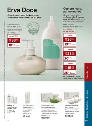 REFIL Sabonete
cremoso para as mãos 250 ml
(28175) 04 pts
de R$ 29,00
30% de
desconto
mais de
3 REFIS
19
,90
10% de
desconto
1 REFIL
26
,00
20% de
desconto
2 REFIS
23
,00
NA COMPRA DE 3 REFIS,
VOCÊ PAGA APENAS R$ 59,70.
Compre mais,
pague menos
4XDQWR PDLV UH V
do Sabonete Cremoso
para as Mãos você leva,
mais desconto ganha.
Gel antisséptico
para mãos 45 g
Elimina 99,9%
dos germes.
(27730) 02 pts
R$ 18,10
Sabonete em barra
puro vegetal
Caixa com 3 unidades
cremosas de 90 g cada.
(26384) 02 pts
R$ 14,50
&RQ UD RV
GHVRGRUDQWHV
GH (UYD 'RFH
a partir da
página 148.
Sabonete em barra
puro vegetal sortido
Caixa com 4 unidades
(2 cremosas, 1 esfoliante e
1 glicerinada) de 90 g cada.
(34089) 03 pts
R$ 20,20
&RQUDDVGDWDVGHYDOLGDGHHDGLVSRQLELOLGDGHGDVSURPRúĴHVFRPVHXVXD&RQVXOWRUDGH%HOH]D3URPRúĴHVYìOLGDVSDUDR%UDVLOGXUDQWHRFLFORRXHQTXDQWRGXUDUHPRVHVWRTXHV
Erva Doce
2 WUDGLFLRQDO FKHLUR GD 1DWXUD TXH
DFRPSDQKD YRFă Kì PDLV GH DQRV
Sabonete cremoso
para as mãos 250 ml
Limpa sem prejudicar as
defesas naturais da pele.
(26441) 05 pts
10% de
desconto
deR$37,60
33
,60
Promoção
165V1
CuidadosdiáriosNaturéeErvaDoce
ED_EN_Ciclo18-19_V1.indd 165 18/09/2019 10:08
PDF/X-4 ISOarizona.flow
118632_EN_Ciclo18-19_V1_P165.pdf - 183.0 x 250.0 mm - pag. 165BLACK YELLOW MAGENTA CYAN
Agencia: | Cliente:
Processado por arizona.flow em Wed Sep 18 10:09:38 2019
 
