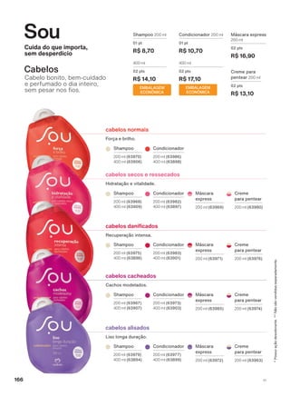 cabelos alisados
Liso longa duração.
cabelos cacheados
Cachos modelados.
FDEHORV GDQL FDGRV
Recuperação intensa.
cabelos normais
Força e brilho.
cabelos secos e ressecados
Hidratação e vitalidade.
EMBALAGEM
ECONÔMICA
Shampoo 200 ml
01 pt
R$ 8,70
400 ml
02 pts
R$ 14,10
EMBALAGEM
ECONÔMICA
Condicionador 200 ml
01 pt
R$ 10,70
400 ml
02 pts
R$ 17,10
Creme para
pentear 200 ml
02 pts
R$ 13,10
Máscara express
200 ml
02 pts
R$ 16,90
Cuida do que importa,
sem desperdício
Sou
Cabelo bonito, bem-cuidado
e perfumado o dia inteiro,
VHP SHVDU QRV RV
Cabelos
Shampoo
200 ml (63970)
400 ml (63906)
Condicionador
200 ml (63986)
400 ml (63898)
Shampoo
200 ml (63968)
400 ml (63909)
Condicionador
200 ml (63982)
400 ml (63897)
Creme
para pentear
200 ml (63980)
Máscara
express
200 ml (63969)
Máscara
express
200 ml (63971)
Creme
para pentear
200 ml (63976)
Condicionador
200 ml (63983)
400 ml (63901)
Shampoo
200 ml (63975)
400 ml (63896)
Shampoo
200 ml (63967)
400 ml (63907)
Condicionador
200 ml (63973)
400 ml (63903)
Creme
para pentear
200 ml (63974)
Máscara
express
200 ml (63985)
Máscara
express
200 ml (63972)
Creme
para pentear
200 ml (63963)
Condicionador
200 ml (63977)
400 ml (63899)
Shampoo
200 ml (63979)
400 ml (63894)
*Possuiaçãodesodorante.**Nãosãovendidasseparadamente.
166 V1
SOU_EN_Ciclo18-19_V1_Digital.indd 166 25/09/2019 18:13
PDF/X-4 ISOarizona.flow
118632_EN_Ciclo18-19_V1_DIGITAL_P166.pdf - 183.0 x 250.0 mm - pag. 166BLACK YELLOW MAGENTA CYAN
Agencia: | Cliente:
Processado por arizona.flow em Wed Sep 25 18:15:19 2019
 