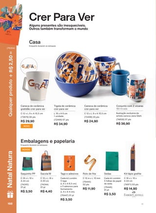 Casa
Enquanto durarem os estoques
Crer Para Ver
Alguns presentes são inesquecíveis.
Outros também transformam o mundo
Enquanto durarem os estoques
Embalagens e papelaria
NOVOS
Caneca de cerâmica
crer para ver
C 12 x L 9 x A 10,5 cm
(72498) 05 pts
R$ 24,90
Tigela de cerâmica
crer para ver
L 16 x A 6 cm
1 unidade.
(72499) 07 pts
R$ 34,90
Conjunto com 2 xícaras
180 ml cada
Ilustração exclusiva da
artista carioca Jana Glatt.
(74858) 07 pts
R$ 36,90
NOVO
Caneca de cerâmica
gratidão crer para ver
C 12 x L 9 x A 10,5 cm
(73679) 06 pts
R$ 29,90
.LW OìSLV JUD WH
C 18 x L 10 x
A 24 cm
(74971) 03 pts
R$ 14,90
Saquinho PP
C 18 x L 10 x
A 24 cm
(74245)
01 pt
R$ 3,50
Sacola M
C 10 x L 18 x
A 20 cm
(74244)
01 pt
R$ 4,40
5ROR GH WD
C 10 m x L 10 mm
(76445)
02 pts
R$ 11,90
Tags e adesivos
Cada kit contém
5 tags
(L 6 x A 8,5 cm)
e 5 adesivos para
fechamento
(L 4 x A 4 cm).
(76447) 01 pt
R$ 3,50
Sedas
Cada kit contém
5 folhas de papel
de seda.
(76446)
01 pt
R$ 3,50
V1168168168168
Qualquerproduto2,50R$NatalNatura
(76354)
CPV_EN_Ciclo18-19_V1_Digital.indd 168 25/09/2019 18:35
PDF/X-4 ISOarizona.flow
118632_EN_Ciclo18-19_V1_DIGITAL_P168.pdf - 183.0 x 250.0 mm - pag. 168BLACK YELLOW MAGENTA CYAN
Agencia: | Cliente:
Processado por arizona.flow em Wed Sep 25 18:36:52 2019
 