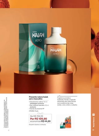 &RQUDDVGDWDVGHYDOLGDGHHDGLVSRQLELOLGDGHGDV
promoçõescomseu(sua)Consultor(a)deBeleza.
PromoçõesválidasparaoBrasilduranteociclo18/2019
ouenquantoduraremosestoques.
Presente natura kaiak
aero masculino
1 Desodorante colônia 100 ml
embalagem exclusiva
1 Deo corporal masculino 100 ml
exclusivo
1 Sacola de presente PP
(76496) 15 pts
Enquanto durarem os estoques
De R$ 154,10
Por R$ 109,90
economize R$ 44,20
Fragrância aromática
moderada. Revela a explosão
refrescante das notas tônicas
com a potência das notas
verdes, como zimbro e ruibarbo.
17V1
NatalNatura
ATP_EN_Ciclo18-19_V1_pg16a33.indd 17 20/09/2019 02:26
PDF/X-4 ISOarizona.flow
118632_EN_Ciclo18-19_V1_P017.pdf - 183.0 x 250.0 mm - pag. 17BLACK YELLOW MAGENTA CYAN
Agencia: | Cliente:
Processado por arizona.flow em Fri Sep 20 02:27:59 2019
 