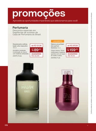 &RQUDDVGDWDVGHYDOLGDGHHDGLVSRQLELOLGDGHGDVSURPRúĴHVFRPVHXVXD&RQVXOWRUDGH%HOH]D3URPRúĴHVYìOLGDVSDUDR%UDVLOGXUDQWHRFLFORRXHQTXDQWRGXUDUHPRVHVWRTXHV
promoçõesAproveite as oportunidades imperdíveis que selecionamos para você!
Perfumaria
Descontos especiais em
fragrâncias de sucesso da
Casa de Perfumaria do Brasil.
deR$207,00
159
,90
economize
R$ 47,10
1DWXUD XQD DUWLVDQ
GHR SDUIXP
IHPLQLQR 75 ml
&KLSUH LQWHQVR )ORUHV
PLVWHULRVDV H PDGHLUDV
TXHQWHV FRP XP WRTXH
GH YDQLOD H FDVVLV
SWV
LANÇAMENTO
deR$121,90
89
,90
economize
R$ 32,00
'HVRGRUDQWH FROĭQLD
NDLDN XUEH PDVFXOLQR
100 ml
$URPìWLFR PRGHUDGR
&RPELQDúõR GR IUHVFRU
FRP PDGHLUDV DPEDUDGDV
SWV
170 V1
PROMO_EN_Ciclo18-19_V1_Digital.indd 170 25/09/2019 18:56
PDF/X-4 ISOarizona.flow
118632_EN_Ciclo18-19_V1_DIGITAL_P170.pdf - 183.0 x 250.0 mm - pag. 170BLACK YELLOW MAGENTA CYAN
Agencia: | Cliente:
Processado por arizona.flow em Wed Sep 25 19:01:58 2019
 