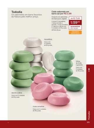DOHFULP H VìOYLD
&DL[D FRP XQLGDGHV
GH J FDGD
IUXWDV YHUPHOKDV
&DL[D FRP XQLGDGHV
GH J FDGD
IROKDV
GH OLPõR
H JUDYLROD
&DL[D FRP
XQLGDGHV
GH J FDGD
PDFDGîPLD
&DL[D FRP
XQLGDGHV
GH J FDGD
Tododia
Os sabonetes em barra favoritos
da Natura pelo melhor preço.
Cada sabonete em
barra sai por R$ 2,98
deR$75,60
59
,60
economize
R$ 16,00
&RQMXQWR GH VDERQHWHV
HP EDUUD SXUR YHJHWDO
FDL[DV PDFDGîPLD
IROKDV GH OLPõR H
JUDYLROD IUXWDV YHUPHOKDV
H DOHFULP H VìOYLD FRP
XQLGDGHV GH J FDGD
SWV
EXCLUSIVO
NESTE CICLO
171V1
Promoções
PROMO_EN_Ciclo18-19_V1_Digital.indd 171 25/09/2019 18:56
PDF/X-4 ISOarizona.flow
118632_EN_Ciclo18-19_V1_DIGITAL_P171.pdf - 183.0 x 250.0 mm - pag. 171BLACK YELLOW MAGENTA CYAN
Agencia: | Cliente:
Processado por arizona.flow em Wed Sep 25 19:01:58 2019
 