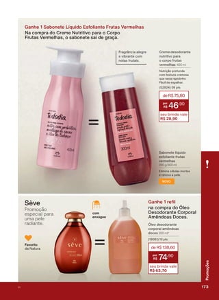 Ganhe 1 Sabonete Líquido Esfoliante Frutas Vermelhas
Na compra do Creme Nutritivo para o Corpo
Frutas Vermelhas, o sabonete sai de graça.
=
6DERQHWH OĒTXLGR
HVIROLDQWH IUXWDV
YHUPHOKDV
290 g/300 ml
(OLPLQD FĀOXODV PRUWDV
H UHQRYD D SHOH
NOVO
*DQKH UH O
na compra do Óleo
Desodorante Corporal
Amêndoas Doces.
œOHR GHVRGRUDQWH
FRUSRUDO DPăQGRDV
GRFHV 200 ml*
SWV
deR$138,60
74
,90
seu brinde vale
R$ 63,70
Favorito
GD 1DWXUD
com
enxágue
)UDJUîQFLD DOHJUH
H YLEUDQWH FRP
QRWDV IUXWDLV
=
Sève
Promoção
especial para
uma pele
radiante.
&UHPH GHVRGRUDQWH
QXWULWLYR SDUD
R FRUSR IUXWDV
YHUPHOKDV 400 ml
1XWULúõR SURIXQGD
FRP WH[WXUD FUHPRVD
TXH VHFD UDSLGLQKR
)ìFLO GH HVSDOKDU
SWV
deR$75,80
46
,90
seu brinde vale
R$ 28,90
173V1
Promoções
PROMO_EN_Ciclo18-19_V1_Digital.indd 173 25/09/2019 18:57
PDF/X-4 ISOarizona.flow
118632_EN_Ciclo18-19_V1_DIGITAL_P173.pdf - 183.0 x 250.0 mm - pag. 173BLACK YELLOW MAGENTA CYAN
Agencia: | Cliente:
Processado por arizona.flow em Wed Sep 25 19:01:57 2019
 