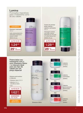 &UHPH GH SHQWHDU
EULOKR LQWHQVR Ʌ
FDEHORV FDFKHDGRV
300 ml
+LGUDWDúõR LPHGLDWD
FRP EULOKR LQWHQVR
'H QLúõR SRU KRUDV
H YH]HV PHQRV IUL]]
SWV
25% de
desconto
deR$37,80
28
,30
FDEHORV
FDFKHDGRV
FDEHORV
FUHVSRV
Lumina
FDEHORV
TXLPLFDPHQWH
GDQL FDGRV
FDEHORV
VHFRV
+
6KDPSRR GHWR[
ou
ou
ou
Promoções imperdíveis
para o tratamento certo
do seu cabelo.
6LVWHPD DQWLUUHVĒGXR
H PìVFDUD
6KDPSRR GHWR[ 300 ml
0ìVFDUD 250 ml
HVFROKD DR ODGR
SWV
EXCLUSIVO
NESTE CICLO
deR$82,70
62
,90
economize
R$ 19,80
6KDPSRR PDWL]DGRU
300 ml
$úõR DQWLDPDUHODPHQWR
PDWL]DúõR SURJUHVVLYD
PDFLH] H EULOKR
SWV
25% de
desconto
deR$32,90
24
,60
LANÇAMENTO
Potencialize seu
tratamento com o
novo Shampoo Detox
+ a máscara ideal
para seu tipo de
cabelo por um
preço especial
&RQUDDVGDWDVGHYDOLGDGHHDGLVSRQLELOLGDGHGDVSURPRúĴHVFRPVHXVXD&RQVXOWRUDGH%HOH]D3URPRúĴHVYìOLGDVSDUDR%UDVLOGXUDQWHRFLFORRXHQTXDQWRGXUDUHPRVHVWRTXHV
174 V1
PROMO_EN_Ciclo18-19_V1_Digital.indd 174 25/09/2019 18:57
PDF/X-4 ISOarizona.flow
118632_EN_Ciclo18-19_V1_DIGITAL_P174.pdf - 183.0 x 250.0 mm - pag. 174BLACK YELLOW MAGENTA CYAN
Agencia: | Cliente:
Processado por arizona.flow em Wed Sep 25 19:01:57 2019
 