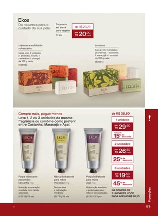 Compre mais, pague menos
Leve 1, 2 ou 3 unidades da mesma
fragrância ou combine como preferir
entre Castanha, Maracujá e Açaí.
3ROSD KLGUDWDQWH
SDUD PõRV
FDVWDQKD 75 g
1XWULúõR H UHSDUDúõR
LPHGLDWD FRP UìSLGD
DEVRUúõR
SWV
1ĀFWDU KLGUDWDQWH
SDUD PõRV
PDUDFXMì 75 g
7H[WXUD OHYH
H KLGUDWDúõR
LPHGLDWD
SWV
3ROSD KLGUDWDQWH
SDUD PõRV
DúDĒ 75 g
+LGUDWDúõR LPHGLDWD
H SURORQJDGD GDV
PõRV H GDV FXWĒFXODV
SWV
Da natureza para o
cuidado da sua pele.
FUHPRVR H HVIROLDQWH
UHIUHVFDQWH
&DL[D FRP XQLGDGHV
DQGLURED EXULWL
FDVWDQKD H SLWDQJD
GH J FDGD
FUHPRVR
&DL[D FRP XQLGDGHV
DQGLURED FDVWDQKD
PDUDFXMì H XFXXED
GH J FDGD
Ekos
25% de
desconto
2 unidades
26
,50
45% de
desconto
3 unidades
19
,50
6DERQHWH
HP EDUUD
SXUR YHJHWDO
SWV
deR$23,70
20
,90
NA COMPRA DE
3 UNIDADES, VOCÊ
PAGA APENAS R$ 58,50.
15% de
desconto
mais de
1 unidade
29
,50
de R$ 35,50
175V1
Promoções
PROMO_EN_Ciclo18-19_V1_Digital.indd 175 25/09/2019 18:57
PDF/X-4 ISOarizona.flow
118632_EN_Ciclo18-19_V1_DIGITAL_P175.pdf - 183.0 x 250.0 mm - pag. 175BLACK YELLOW MAGENTA CYAN
Agencia: | Cliente:
Processado por arizona.flow em Wed Sep 25 19:01:57 2019
 