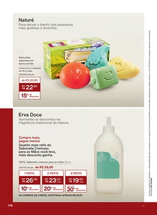 &RQUDDVGDWDVGHYDOLGDGHHDGLVSRQLELOLGDGHGDVSURPRúĴHVFRPVHXVXD&RQVXOWRUDGH%HOH]D3URPRúĴHVYìOLGDVSDUDR%UDVLOGXUDQWHRFLFORRXHQTXDQWRGXUDUHPRVHVWRTXHV
,OXVWUDúõR
Compre mais,
pague menos
4XDQWR PDLV UH V GR
Sabonete Cremoso
para as Mãos você leva,
mais desconto ganha.
Naturé
Para deixar o banho dos pequenos
mais gostoso e divertido.
5(),/ 6DERQHWH FUHPRVR SDUD DV PõRV 250 ml
SWV de R$ 29,00
30% de
desconto
mais de
3 REFIS
19
,90
10% de
desconto
1 REFIL
26
,00
20% de
desconto
2 REFIS
23
,00
NA COMPRA DE 3 REFIS, VOCÊ PAGA APENAS R$ 59,70.
Erva Doce
Aproveite os descontos na
fragrância tradicional da Natura.
0LVWXUHED
VDERQHWH HP
EDUUD VRUWLGR
&DL[D FRP XQLGDGHV
GH J FDGD
SWV
15% de
desconto
deR$26,90
22
,80
176 V1
PROMO_EN_Ciclo18-19_V1_Digital.indd 176 25/09/2019 18:58
PDF/X-4 ISOarizona.flow
118632_EN_Ciclo18-19_V1_DIGITAL_P176.pdf - 183.0 x 250.0 mm - pag. 176BLACK YELLOW MAGENTA CYAN
Agencia: | Cliente:
Processado por arizona.flow em Wed Sep 25 19:01:57 2019
 