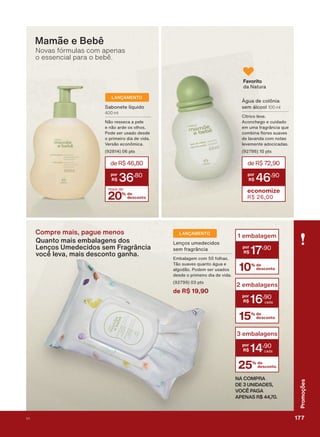 Compre mais, pague menos
Quanto mais embalagens dos
Lenços Umedecidos sem Fragrância
você leva, mais desconto ganha.
Mamãe e Bebê
Novas fórmulas com apenas
o essencial para o bebê.
Favorito
GD 1DWXUD
deR$72,90
46
,90
economize
R$ 26,00
bJXD GH FROĭQLD
VHP ìOFRRO 100 ml
&ĒWULFR OHYH
$FRQFKHJR H FXLGDGR
HP XPD IUDJUîQFLD TXH
FRPELQD ƠRUHV VXDYHV
GH ODYDQGD FRP QRWDV
OHYHPHQWH DGRFLFDGDV
SWV
20% de
desconto
mais de
deR$46,80
36
,80
6DERQHWH OĒTXLGR
400 ml
1õR UHVVHFD D SHOH
H QõR DUGH RV ROKRV
3RGH VHU XVDGR GHVGH
R SULPHLUR GLD GH YLGD
9HUVõR HFRQĭPLFD
SWV
LANÇAMENTO
10% de
desconto
1 embalagem
17
,90
15% de
desconto
2 embalagens
16
,90
25% de
desconto
3 embalagens
14
,90
NA COMPRA
DE 3 UNIDADES,
VOCÊ PAGA
APENAS R$ 44,70.
LANÇAMENTO
/HQúRV XPHGHFLGRV
VHP IUDJUîQFLD
(PEDODJHP FRP IROKDV
7õR VXDYHV TXDQWR ìJXD H
DOJRGõR 3RGHP VHU XVDGRV
GHVGH R SULPHLUR GLD GH YLGD
SWV
de R$ 19,90
177V1
Promoções
PROMO_EN_Ciclo18-19_V1_Digital.indd 177 25/09/2019 18:58
PDF/X-4 ISOarizona.flow
118632_EN_Ciclo18-19_V1_DIGITAL_P177.pdf - 183.0 x 250.0 mm - pag. 177BLACK YELLOW MAGENTA CYAN
Agencia: | Cliente:
Processado por arizona.flow em Wed Sep 25 19:01:56 2019
 