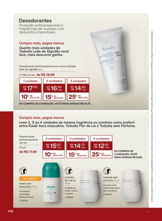 Desodorantes
Proteção antitranspirante e
fragrâncias de sucesso com
descontos imperdíveis.
NA COMPRA DE
4 UNIDADES, VOCÊ
PAGA APENAS R$ 51,60.
3 unidades
14
,70
15% de
desconto
4 unidades
12
,90
25% de
desconto10% de
desconto
2 unidades
15
,60
'HVRGRUDQWH
DQWLWUDQVSLUDQWH
UROO RQ
SWV
de R$ 17,40
WRGRGLD
ƠRU GH OLV
70 ml
)UDJUîQFLD
ƠRUDO IUHVFD
H VXDYH
Compre mais, pague menos
Leve 2, 3 ou 4 unidades da mesma fragrância ou combine como preferir
entre Kaiak Aero masculino, Tododia Flor de Lis e Tododia sem Perfume.
LANÇAMENTO
NDLDN DHUR
PDVFXOLQR 75 ml
$URPìWLFR
PRGHUDGR
1RWDV WĭQLFDV
WRGRGLD VHP
SHUIXPH 70 ml
'HVRGRUDQWH
DQWLWUDQVSLUDQWH
VHP SHUIXPH
&RQUDDVGDWDVGHYDOLGDGHHDGLVSRQLELOLGDGHGDVSURPRúĴHVFRPVHXVXD&RQVXOWRUDGH%HOH]D3URPRúĴHVYìOLGDVSDUDR%UDVLOGXUDQWHRFLFORRXHQTXDQWRGXUDUHPRVHVWRTXHV
Compre mais, pague menos
Quanto mais unidades de
Tododia Leite de Algodão você
leva, mais desconto ganha.
'HVRGRUDQWH DQWLWUDQVSLUDQWH HP FUHPH WRGRGLD
OHLWH GH DOJRGõR 80 g
SWV de R$ 19,90
NA COMPRA DE 3 UNIDADES, VOCÊ PAGA APENAS R$ 44,70.
10% de
desconto
1 unidade
17
,90
2 unidades
16
,90
15% de
desconto
3 unidades
14
,90
25% de
desconto
178 V1
PROMO_EN_Ciclo18-19_V1_Digital.indd 178 25/09/2019 18:58
PDF/X-4 ISOarizona.flow
118632_EN_Ciclo18-19_V1_DIGITAL_P178.pdf - 183.0 x 250.0 mm - pag. 178BLACK YELLOW MAGENTA CYAN
Agencia: | Cliente:
Processado por arizona.flow em Wed Sep 25 19:01:56 2019
 