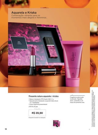 &RQUDDVGDWDVGHYDOLGDGHHDGLVSRQLELOLGDGHGDVSURPRúĴHVFRP
VHXVXD&RQVXOWRUDGH%HOH]D3URPRúĴHVYìOLGDVSDUDR%UDVLO
GXUDQWHRFLFORRXHQTXDQWRGXUDUHPRVHVWRTXHV
Combinação vibrante para os
momentos mais alegres e femininos.
Aquarela e Kriska
)UDJUîQFLD DGRFLFDGD
PRGHUDGD $OJRGõR
GRFH FDUDPHOR H XP
WRTXH GH SLPHQWD URVD
Presente natura aquarela + kriska
%DWRP KLGUDWDQWH )36 SLQN 3,5 g
'HVRGRUDQWH KLGUDWDQWH FRUSRUDO NULVND VKRFN
80 ml exclusivo
&DL[D HVSHFLDO SUHVHQWHìYHO
SWV
(QTXDQWR GXUDUHP RV HVWRTXHV
R$ 39,90
18 V1
ATP_EN_Ciclo18-19_V1_pg16a33.indd 18 20/09/2019 02:34
PDF/X-4 ISOarizona.flow
118632_EN_Ciclo18-19_V1_P018.pdf - 183.0 x 250.0 mm - pag. 18BLACK YELLOW MAGENTA CYAN
Agencia: | Cliente:
Processado por arizona.flow em Fri Sep 20 02:35:55 2019
 