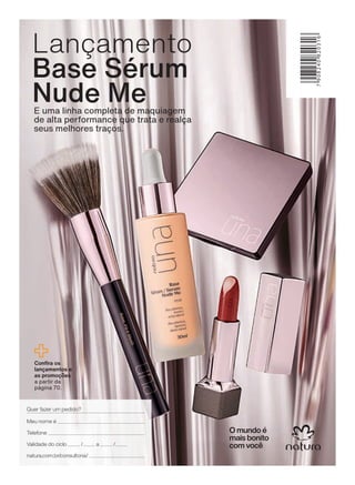 &RQ UD RV
ODQúDPHQWRV H
DV SURPRúĴHV
a partir da
página 70.
E uma linha completa de maquiagem
de alta performance que trata e realça
seus melhores traços.
Lançamento
Base Sérum
Nude Me
Quer fazer um pedido?
Meu nome é
Validade do ciclo / a /
Telefone
natura.com.br/consultoria/
4CAPA_EN_Ciclo18-19_V1_Digital.indd 186 25/09/2019 17:56
PDF/X-4 ISOarizona.flow
118632_EN_Ciclo18-19_V1_DIGITAL_4CAPA.pdf - 183.0 x 250.0 mm - pag. 186BLACK YELLOW MAGENTA CYAN
Agencia: | Cliente:
Processado por arizona.flow em Wed Sep 25 17:57:53 2019
 