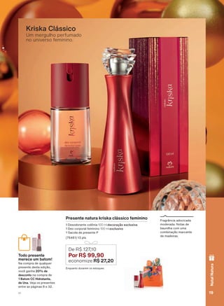 )UDJUîQFLD DGRFLFDGD
PRGHUDGD 1RWDV GH
EDXQLOKD FRP XPD
FRPELQDúõR PDUFDQWH
GH PDGHLUDV
Um mergulho perfumado
no universo feminino.
Kriska Clássico
Presente natura kriska clássico feminino
'HVRGRUDQWH FROĭQLD 100 ml decoração exclusiva
'HR FRUSRUDO IHPLQLQR 100 ml exclusivo
6DFROD GH SUHVHQWH 3
SWV
(QTXDQWR GXUDUHP RV HVWRTXHV
De R$ 127,10
Por R$ 99,90
economize R$ 27,20
Todo presente
merece um batom!
1D FRPSUD GH TXDOTXHU
SUHVHQWH GHVWD HGLúõR
YRFă JDQKD 20% de
desconto QD FRPSUD GH
1 Batom CC Hidratante,
de Una 9HMD RV SUHVHQWHV
HQWUH DV SìJLQDV H
19V1
NatalNatura
ATP_EN_Ciclo18-19_V1_pg16a33.indd 19 20/09/2019 02:34
PDF/X-4 ISOarizona.flow
118632_EN_Ciclo18-19_V1_P019.pdf - 183.0 x 250.0 mm - pag. 19BLACK YELLOW MAGENTA CYAN
Agencia: | Cliente:
Processado por arizona.flow em Fri Sep 20 02:36:24 2019
 