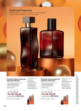 &RQUDDVGDWDVGHYDOLGDGHHDGLVSRQLELOLGDGHGDVSURPRúĴHVFRP
VHXVXD&RQVXOWRUDGH%HOH]D3URPRúĴHVYìOLGDVSDUDR%UDVLO
GXUDQWHRFLFORRXHQTXDQWRGXUDUHPRVHVWRTXHV
Presente natura essencial
supreme masculino
'HR SDUIXP PDVFXOLQR 100 ml
novo | edição limitada
6DFROD GH SUHVHQWH 33
SWV
(QTXDQWR GXUDUHP RV HVWRTXHV
De R$ 196,00
Por R$ 125,90
economize R$ 70,10
)UDJUîQFLD
DPDGHLUDGD LQWHQVD
TXH FRPELQD R
SDWFKRXOL FRP D
VHQVXDOLGDGH H R
FDORU GR LVKSLQN D
FDQHOD DPD]ĭQLFD
Presente natura essencial
supreme feminino
'HR SDUIXP IHPLQLQR 100 ml
novo | edição limitada
6DFROD GH SUHVHQWH 33
SWV
(QTXDQWR GXUDUHP RV HVWRTXHV
De R$ 196,00
Por R$ 125,90
economize R$ 70,10
)UDJUîQFLD
ƠRUDO LQWHQVD
2 HQFRQWUR GD ƠRU
GH ODQJ FRP D
VHQVXDOLGDGH H R
FDORU GR LVKSLQN D
FDQHOD DPD]ĭQLFD
Exalte toda a sua intensidade e sensualidade
com a nova fragrância de Essencial.
Essencial Supreme
20 V1
ATP_EN_Ciclo18-19_V1_pg16a33.indd 20 20/09/2019 03:55
PDF/X-4 ISOarizona.flow
118632_EN_Ciclo18-19_V1_P020.pdf - 183.0 x 250.0 mm - pag. 20BLACK YELLOW MAGENTA CYAN
Agencia: | Cliente:
Processado por arizona.flow em Fri Sep 20 03:57:32 2019
 
