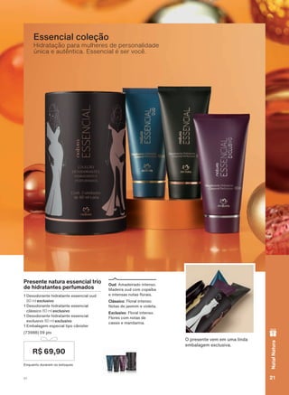 Hidratação para mulheres de personalidade
única e autêntica. Essencial é ser você.
Essencial coleção
2 SUHVHQWH YHP HP XPD OLQGD
HPEDODJHP H[FOXVLYD
Presente natura essencial trio
de hidratantes perfumados
'HVRGRUDQWH KLGUDWDQWH HVVHQFLDO RXG
80 ml exclusivo
'HVRGRUDQWH KLGUDWDQWH HVVHQFLDO
FOìVVLFR 80 ml exclusivo
'HVRGRUDQWH KLGUDWDQWH HVVHQFLDO
H[FOXVLYR 80 ml exclusivo
(PEDODJHP HVSHFLDO WLSR FîQLVWHU
SWV
(QTXDQWR GXUDUHP RV HVWRTXHV
R$ 69,90
Oud $PDGHLUDGR LQWHQVR
0DGHLUD RXG FRP FRSDĒED
H LQWHQVDV QRWDV ƠRUDLV
Clássico )ORUDO LQWHQVR
1RWDV GH MDVPLP H YLROHWD
Exclusivo )ORUDO LQWHQVR
)ORUHV FRP QRWDV GH
FDVVLV H PDQGDULQD
21V1
NatalNatura
ATP_EN_Ciclo18-19_V1_pg16a33.indd 21 20/09/2019 02:32
PDF/X-4 ISOarizona.flow
118632_EN_Ciclo18-19_V1_P021.pdf - 183.0 x 250.0 mm - pag. 21BLACK YELLOW MAGENTA CYAN
Agencia: | Cliente:
Processado por arizona.flow em Fri Sep 20 02:33:24 2019
 