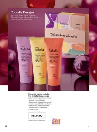 Leveza, harmonia e amor.
Deseje boas vibrações para
quem você mais ama.
Tododia Desejos
Presente natura tododia
trio hidratantes desejos
1 Desodorante hidratante uva e rosas
brancas 100 ml exclusivo
1 Desodorante hidratante semente de
romã e manjericão 100 ml exclusivo
1 Desodorante hidratante maçã e
cardamomo 100 ml exclusivo
(73996) 05 pts
Enquanto durarem os estoques
R$ 34,90
22 V1
ATP_EN_Ciclo18-19_V1_pg16a33.indd 22 20/09/2019 02:17
PDF/X-4 ISOarizona.flow
118632_EN_Ciclo18-19_V1_P022.pdf - 183.0 x 250.0 mm - pag. 22BLACK YELLOW MAGENTA CYAN
Agencia: | Cliente:
Processado por arizona.flow em Fri Sep 20 02:19:39 2019
 
