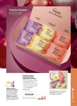 Um banho repleto
de boas energias.
Tododia Desejos
Presente natura
tododia desejos
sabonetes sortidos
1 Caixa de sabonetes em barra
puro vegetal 6 unidades
(2 de uva e rosas brancas, 2 de
semente de romã e manjericão
e 2 de maçã e cardamomo) de
50 g cada exclusiva
(74488) 04 pts
Enquanto durarem os estoques
R$ 29,90
O presente vem em uma linda
embalagem exclusiva com
mensagens especiais.
Todo presente
merece um batom!
Na compra de qualquer
presente desta edição,
você ganha 20% de
desconto na compra de
1 Batom CC Hidratante,
de Una. Veja os presentes
entre as páginas 8 e 32.
res
e um
ra de
ente
m ba
se
m
23V1
NatalNatura
ATP_EN_Ciclo18-19_V1_pg16a33.indd 23 20/09/2019 02:17
PDF/X-4 ISOarizona.flow
118632_EN_Ciclo18-19_V1_P023.pdf - 183.0 x 250.0 mm - pag. 23BLACK YELLOW MAGENTA CYAN
Agencia: | Cliente:
Processado por arizona.flow em Fri Sep 20 02:19:39 2019
 