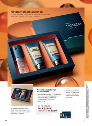 &RQUDDVGDWDVGHYDOLGDGHHDGLVSRQLELOLGDGHGDVSURPRúĴHVFRP
VHXVXD&RQVXOWRUDGH%HOH]D3URPRúĴHVYìOLGDVSDUDR%UDVLO
GXUDQWHRFLFORRXHQTXDQWRGXUDUHPRVHVWRTXHV
Presente com fragrância intensa, inspirado
nas conquistas do novo homem.
Natura Homem Essence
)UDJUîQFLD DPDGHLUDGD
LQWHQVD 2 FRUDúõR GDV
PDGHLUDV PDLV QREUHV
HQULTXHFLGR FRP QRWDV
DPEDUDGDV
Presente natura homem
essence barba
'HR FRUSRUDO PDVFXOLQR 100 ml exclusivo
&UHPH SDUD EDUEHDU 75 g exclusivo
%DOP SīV EDUED 75 ml exclusivo
&DL[D HVSHFLDO SUHVHQWHìYHO
SWV
(QTXDQWR GXUDUHP RV HVWRTXHV
De R$ 122,80
Por R$ 69,90
economize R$ 52,90
2 SUHVHQWH YHP HP XPD
OLQGD FDL[D H[FOXVLYD GH XP
ODGR FRP YLVRU H GR RXWUR
GHFRUDúõR HVSHFLDO
26 V1
ATP_EN_Ciclo18-19_V1_pg16a33.indd 26 20/09/2019 02:39
PDF/X-4 ISOarizona.flow
118632_EN_Ciclo18-19_V1_P026.pdf - 183.0 x 250.0 mm - pag. 26BLACK YELLOW MAGENTA CYAN
Agencia: | Cliente:
Processado por arizona.flow em Fri Sep 20 02:41:15 2019
 
