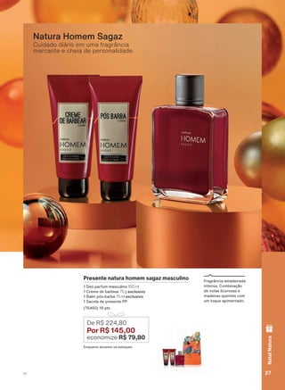 Cuidado diário em uma fragrância
marcante e cheia de personalidade.
Natura Homem Sagaz
Presente natura homem sagaz masculino
'HR SDUIXP PDVFXOLQR 100 ml
&UHPH GH EDUEHDU 75 g exclusivo
%DOP SīV EDUED 75 ml exclusivo
6DFROD GH SUHVHQWH 33
SWV
(QTXDQWR GXUDUHP RV HVWRTXHV
De R$ 224,80
Por R$ 145,00
economize R$ 79,80
)UDJUîQFLD DPDGHLUDGD
LQWHQVD &RPELQDúõR
GH QRWDV OLFRURVDV H
PDGHLUDV TXHQWHV FRP
XP WRTXH DSLPHQWDGR
27V1
NatalNatura
ATP_EN_Ciclo18-19_V1_pg16a33.indd 27 20/09/2019 02:40
PDF/X-4 ISOarizona.flow
118632_EN_Ciclo18-19_V1_P027.pdf - 183.0 x 250.0 mm - pag. 27BLACK YELLOW MAGENTA CYAN
Agencia: | Cliente:
Processado por arizona.flow em Fri Sep 20 02:41:15 2019
 
