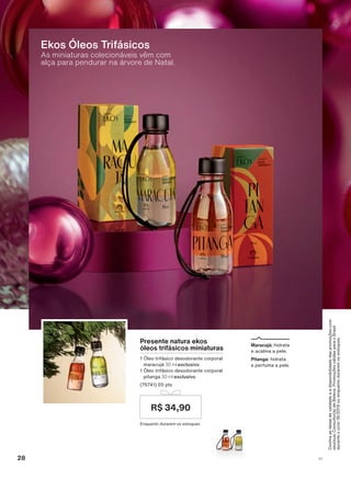 &RQUDDVGDWDVGHYDOLGDGHHDGLVSRQLELOLGDGHGDVSURPRúĴHVFRP
VHXVXD&RQVXOWRUDGH%HOH]D3URPRúĴHVYìOLGDVSDUDR%UDVLO
GXUDQWHRFLFORRXHQTXDQWRGXUDUHPRVHVWRTXHV
As miniaturas colecionáveis vêm com
alça para pendurar na árvore de Natal.
Ekos Óleos Trifásicos
Presente natura ekos
óleos trifásicos miniaturas
œOHR WULIìVLFR GHVRGRUDQWH FRUSRUDO
PDUDFXMì 30 ml exclusivo
œOHR WULIìVLFR GHVRGRUDQWH FRUSRUDO
SLWDQJD 30 ml exclusivo
SWV
(QTXDQWR GXUDUHP RV HVWRTXHV
R$ 34,90
Maracujá: KLGUDWD
H DFDOPD D SHOH
Pitanga: KLGUDWD
H SHUIXPD D SHOH
28 V1
ATP_EN_Ciclo18-19_V1_pg16a33.indd 28 20/09/2019 03:28
PDF/X-4 ISOarizona.flow
118632_EN_Ciclo18-19_V1_P028.pdf - 183.0 x 250.0 mm - pag. 28BLACK YELLOW MAGENTA CYAN
Agencia: | Cliente:
Processado por arizona.flow em Fri Sep 20 03:30:36 2019
 