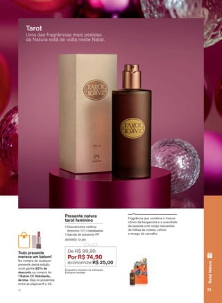Uma das fragrâncias mais pedidas
da Natura está de volta neste Natal.
Tarot
)UDJUîQFLD TXH FRPELQD R IUHVFRU
FĒWULFR GD EHUJDPRWD H D VXDYLGDGH
GD ODYDQGD FRP QRWDV PDUFDQWHV
GH IROKDV GH YLROHWD YHWLYHU
H PXVJR GH FDUYDOKR
Presente natura
tarot feminino
'HVRGRUDQWH FROĭQLD
IHPLQLQR 100 ml exclusivo
6DFROD GH SUHVHQWH 33
SWV
(QTXDQWR GXUDUHP RV HVWRTXHV
(VWRTXH OLPLWDGR
De R$ 99,90
Por R$ 74,90
economize R$ 25,00
Todo presente
merece um batom!
1D FRPSUD GH TXDOTXHU
SUHVHQWH GHVWD HGLúõR
YRFă JDQKD 20% de
desconto QD FRPSUD GH
1 Batom CC Hidratante,
de Una 9HMD RV SUHVHQWHV
HQWUH DV SìJLQDV H
31V1
NatalNatura
ATP_EN_Ciclo18-19_V1_pg16a33.indd 31 20/09/2019 03:37
PDF/X-4 ISOarizona.flow
118632_EN_Ciclo18-19_V1_P031.pdf - 183.0 x 250.0 mm - pag. 31BLACK YELLOW MAGENTA CYAN
Agencia: | Cliente:
Processado por arizona.flow em Fri Sep 20 03:38:26 2019
 