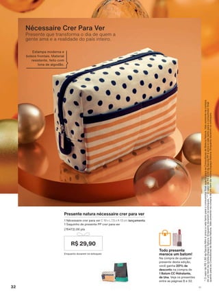 R$ 29,90
Presente natura nécessaire crer para ver
1 Nécessaire crer para ver C 19 x L 7,5 x A 13 cm lançamento
1 Saquinho de presente PP crer para ver
(76472) 06 pts
Enquanto durarem os estoques
Todo presente
merece um batom!
Na compra de qualquer
presente desta edição,
você ganha 20% de
desconto na compra de
1 Batom CC Hidratante,
de Una. Veja os presentes
entre as páginas 8 e 32.
2YDORUGH5GD6DFROD0ĒQLĀńQLFRHYDOHWDQWRSDUDRFRQVXPLGRUQDOTXDQWRSDUDDV&RQVXOWRUDVGH%HOH]D1DWXUD9DOHVRPHQWHQDFRPSUD
deumitemdarevistaEspaçoNatura(QTXDQWRGXUDUHPRVHVWRTXHV2YDORUGH5GD6DFROD33ĀńQLFRHYDOHWDQWRSDUDRFRQVXPLGRUQDO
TXDQWRSDUDDV&RQVXOWRUDVGH%HOH]D1DWXUD9DOHVRPHQWHQDFRPSUDGHXPLWHPGDUHYLVWDEspaçoNatura.Enquantoduraremosestoques.
Presente que transforma o dia de quem a
gente ama e a realidade do país inteiro.
Nécessaire Crer Para Ver
Estampa moderna e
bolsos frontais. Material
resistente, feito com
lona de algodão.
32 V1
ATP_EN_Ciclo18-19_V1_pg16a33.indd 32 20/09/2019 03:22
PDF/X-4 ISOarizona.flow
118632_EN_Ciclo18-19_V1_P032.pdf - 183.0 x 250.0 mm - pag. 32BLACK YELLOW MAGENTA CYAN
Agencia: | Cliente:
Processado por arizona.flow em Fri Sep 20 03:24:11 2019
 