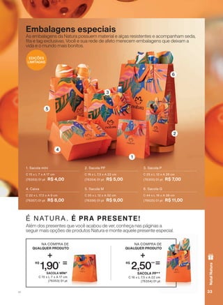 6
4
1
2
3
5
Embalagens especiais
As embalagens da Natura possuem material e alças resistentes e acompanham seda,
WD H WDJ H[FOXVLYDV 9RFă H VXD UHGH GH DIHWR PHUHFHP HPEDODJHQV TXH GHL[DP D
YLGD H R PXQGR PDLV ERQLWRV
2. Sacola PP
C 16 x L 7,5 x A 22 cm
(76354) 01 pt R$ 5,00
4. Caixa
C 22 x L 17,5 x A 9 cm
(76357) 01 pt R$ 8,00
1. Sacola míni
C 15 x L 7 x A 17 cm
(76353) 01 pt R$ 4,00
6. Sacola G
C 44 x L 16 x A 38 cm
(76625) 01 pt R$ 11,00
3. Sacola P
C 25 x L 12 x A 26 cm
(76355) 01 pt R$ 7,00
5. Sacola M
C 35 x L 12 x A 32 cm
(76356) 01 pt R$ 9,00
$OĀP GRV SUHVHQWHV TXH YRFă DFDERX GH YHU FRQKHúD QDV SìJLQDV D
VHJXLU PDLV RSúĴHV GH SURGXWRV 1DWXUD H PRQWH DTXHOH SUHVHQWH HVSHFLDO
É NATURA. É PRA PRESENTE!
SACOLA MÍNI*
C 15 x L 7 x A 17 cm
(76353) 01 pt
NA COMPRA DE
QUALQUER PRODUTO
+
R$
1,90* =
SACOLA PP**
C 16 x L 7,5 x A 22 cm
(76354) 01 pt
NA COMPRA DE
QUALQUER PRODUTO
+
R$
2,50**=
EDIÇÕES
LIMITADAS
33V1
NatalNatura
ATP_EN_Ciclo18-19_V1_pg16a33.indd 33 20/09/2019 18:53
PDF/X-4 ISOarizona.flow
118632_EN_Ciclo18-19_V1_P033.pdf - 183.0 x 250.0 mm - pag. 33BLACK YELLOW MAGENTA CYAN
Agencia: | Cliente:
Processado por arizona.flow em Fri Sep 20 18:54:55 2019
 