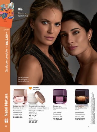 Deo parfum ilía
feminino 50 ml
Floral intenso.
Flores brancas.
(54522) 17 pts
R$ 129,90
Desodorante hidratante
perfumado corporal ilía 200 g*
Hidratação por 48 horas.
(86021) 11 pts
R$ 79,90
REFIL
(86930) 08 pts
R$ 59,90
Deo parfum
ilía dual feminino
50 ml
Floral intenso.
Notas de couro.
(92251) 17 pts
R$ 129,90
Deo parfum
ilía secreto feminino
50 ml
Floral intenso.
Tonca e café.
(83314) 17 pts
R$ 129,90
Forte e
feminina
Ilía
Carla Salomão,
Carol Magno e
Janaina Santos
Favorito
da Natura
&RQUDDVGDWDVGHYDOLGDGHHDGLVSRQLELOLGDGHGDV
promoçõescomseu(sua)Consultor(a)deBeleza.Promoções
YìOLGDVSDUDR%UDVLOGXUDQWHRFLFORRXHQTXDQWR
GXUDUHPRVHVWRTXHV3RVVXLDúõRGHVRGRUDQWH
V1V136363636
Qualquerproduto2,50R$NatalNatura
(76354)
PE_EN_Ciclo18-19_V1.indd 36 14/09/2019 05:56
PDF/X-4 ISOarizona.flow
118632_EN_Ciclo18-19_V1_P036.pdf - 183.0 x 250.0 mm - pag. 36BLACK YELLOW MAGENTA CYAN
Agencia: | Cliente:
Processado por arizona.flow em Sat Sep 14 05:59:10 2019
 