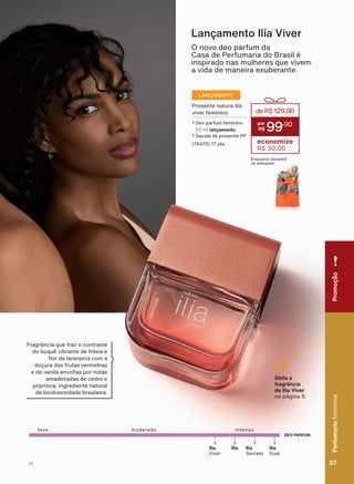 DEO PARFUM
leve intensomoderado
Ilía
Dual
Ilía Ilía
Secreto
Ilía
Viver
O novo deo parfum da
Casa de Perfumaria do Brasil é
inspirado nas mulheres que vivem
a vida de maneira exuberante.
Lançamento Ilía Viver
Fragrância que traz o contraste
GR EXTXă YLEUDQWH GH IUĀVLD H
ƠRU GH ODUDQMHLUD FRP D
doçura das frutas vermelhas
H GD YDQLOD HQYROWDV SRU QRWDV
amadeiradas de cedro e
priprioca, ingrediente natural
da biodiversidade brasileira.
Sinta a
fragrância
de Ilía Viver
na página 9.
duraremosestoques.*Possuiaçãodesodorante.
Presente natura ilía
viver feminino
1 Deo parfum feminino
50 ml lançamento
1 Sacola de presente PP
(76476) 17 pts
deR$129,90
99
,90
economize
R$ 30,00
Enquanto durarem
os estoques
LANÇAMENTO
PromoçãoPerfumariafeminina
37V1
PromoçãoPerfumariafeminina
37V1
PE_EN_Ciclo18-19_V1.indd 37 19/09/2019 16:50
PDF/X-4 ISOarizona.flow
118632_EN_Ciclo18-19_V1_P037.pdf - 183.0 x 250.0 mm - pag. 37BLACK YELLOW MAGENTA CYAN
Agencia: | Cliente:
Processado por arizona.flow em Thu Sep 19 16:55:02 2019
 