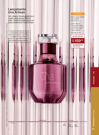 DEO PARFUM
intensomoderado
Una
Artisan
Una Una
Blush
8P FKLSUH ƠRUDO DXWăQWLFR
como uma peça feita à
PõR 6R VWLFDúõR SDUD RV
seus melhores momentos.
Lançamento
Una Artisan
deR$207,00
159
,90
economize
R$ 47,10
Natura una artisan
deo parfum
feminino 75 ml
Chipre intenso.
Flores misteriosas
e madeiras quentes
com um toque de
vanila e cassis.
(02458) 27 pts
LANÇAMENTO
&RQUDDVGDWDVGHYDOLGDGHHDGLVSRQLELOLGDGHGDVSURPRúĴHVFRPVHXVXD&RQVXOWRUDGH%HOH]D3URPRúĴHVYìOLGDVSDUDR%UDVLOGXUDQWHRFLFORRXHQTXDQWRGXUDUHPRVHVWRTXHV
leve
$ FRVWXUD SHUIHLWD GH ƠRUHV
e madeiras quentes ganha
um toque cremoso de vanila
e cassis. Enriquecida com
priprioca, ingrediente natural
da biodiversidade brasileira.
PromoçãoPerfumariafeminina
39V1
PromoçãoPerfumariafeminina
39V1
PE_EN_Ciclo18-19_V1.indd 39 19/09/2019 16:51
PDF/X-4 ISOarizona.flow
118632_EN_Ciclo18-19_V1_P039.pdf - 183.0 x 250.0 mm - pag. 39BLACK YELLOW MAGENTA CYAN
Agencia: | Cliente:
Processado por arizona.flow em Thu Sep 19 16:55:02 2019
 