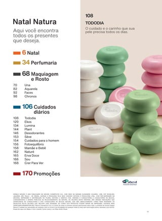 ESPAÇO NATURA v 80$ 38%/,&$pk2 '$ 1$785$ &260v7,&26 6 $ &20 6('( 1$ $9(1,'$ $/(;$1'5( &2/$5(6 &(3 Ɉ
-$*8$5$ 6k2 3$8/2 Ɉ 63 %5$6,/ (',7$'$ ( 352'8=,'$ 3(/$ 1(: &217(17 (',725$ ( 352'8725$ /7'$ &20 35vɈ,035(66k2 1$
$5,=21$ ,035(66k2 ( ',675,%8,pk2 1$ 3/85$/ (',725$ ( *5b),&$ /7'$ ',5,*,'$ $ &2168/725$6 ( &2168/725(6 '( %(/(=$
CONSUMIDORES E DEMAIS PÚBLICOS DE RELACIONAMENTO DA NATURA. OS VALORES DESTE MATERIAL SÃO APENAS INDICAÇÕES QUE
2)(5(&(026 f6 &2168/725$6 ( $26 &2168/725(6 '( %(/(=$ 1$785$ 48( 6k2 $%62/87$0(17( /,95(6 3$5$ 5(9(1'(5 26
PRODUTOS PELOS VALORES QUE MELHOR LHES ATENDAM. AS CORES DOS PRODUTOS PODEM VARIAR NA IMPRESSÃO. ESCREVA PARA
ESPACONATURA@NATURA.NET. Natura Cosméticos S.A. é a titular de todos os direitos autorais patrimoniais sobre todo o conteúdo da revista Espaço
Natura. É vedada sua reprodução por qualquer meio ou forma e sua divulgação em qualquer mídia ou meio sem autorização prévia, expressa e por escrito.
(QVDLR GD FDSD FRP 1HJUD /L FRP R PDULGR &DUORV -XQLRU H RV OKRV 6R D H 1RDK
Aqui você encontra
todos os presentes
que deseja.
Natal Natura
108
TODODIA
O cuidado e o carinho que sua
pele precisa todos os dias.
6 Natal
34 Perfumaria
68 Maquiagem
e Rosto
70 Una
82 Aquarela
92 Faces
98 Chronos
106 Cuidados
diários
108 Tododia
120 Ekos
134 Lumina
144 Plant
146 Desodorantes
153 Sève
154 Cuidados para o homem
156 Fotoequilíbrio
158 Mamãe e Bebê
162 Naturé
165 Erva Doce
166 Sou
168 Crer Para Ver
170Promoções
V1
SUMARIO_EN_Ciclo18-19_Digital.indd 4 25/09/2019 18:01
PDF/X-4 ISOarizona.flow
118632_EN_Ciclo18-19_V1_DIGITAL_P004.pdf - 183.0 x 250.0 mm - pag. 4BLACK YELLOW MAGENTA CYAN
Agencia: | Cliente:
Processado por arizona.flow em Wed Sep 25 18:02:49 2019
 