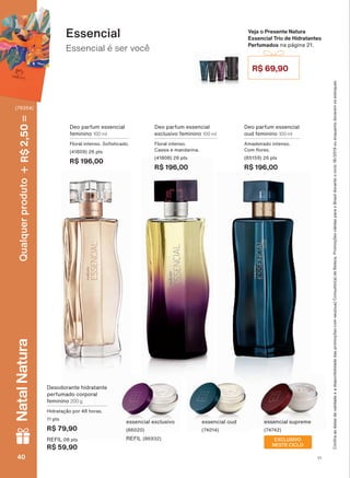 Essencial é ser você
Essencial
Deo parfum essencial
exclusivo feminino 100 ml
Floral intenso.
Cassis e mandarina.
(41808) 26 pts
R$ 196,00
Deo parfum essencial
feminino 100 ml
)ORUDO LQWHQVR 6R VWLFDGR
(41809) 26 pts
R$ 196,00
Deo parfum essencial
oud feminino 100 ml
Amadeirado intenso.
&RP ƠRUHV
(85159) 26 pts
R$ 196,00
Veja o Presente Natura
Essencial Trio de Hidratantes
Perfumados na página 21.
R$ 69,90
&RQUDDVGDWDVGHYDOLGDGHHDGLVSRQLELOLGDGHGDVSURPRúĴHVFRPVHXVXD&RQVXOWRUDGH%HOH]D3URPRúĴHVYìOLGDVSDUDR%UDVLOGXUDQWHRFLFORRXHQTXDQWRGXUDUHPRVHVWRTXHV
Desodorante hidratante
perfumado corporal
feminino 200 g
+LGUDWDúõR SRU KRUDV
11 pts
R$ 79,90
REFIL 08 pts
R$ 59,90
essencial exclusivo
(86020)
REFIL (86932)
essencial oud
(74014)
essencial supreme
(74742)
EXCLUSIVO
NESTE CICLO
V1V140404040
Qualquerproduto2,50R$NatalNatura
(76354)
PE_EN_Ciclo18-19_V1.indd 40 19/09/2019 17:30
PDF/X-4 ISOarizona.flow
118632_EN_Ciclo18-19_V1_P040.pdf - 183.0 x 250.0 mm - pag. 40BLACK YELLOW MAGENTA CYAN
Agencia: | Cliente:
Processado por arizona.flow em Thu Sep 19 17:32:45 2019
 