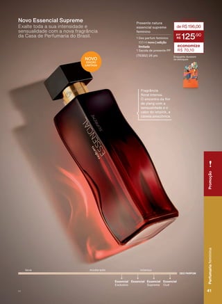 DEO PARFUM
Essencial
Exclusivo
Essencial
Supreme
Essencial
Oud
Essencial
leve intensomoderado
3UHVHQWH QDWXUD
essencial supreme
feminino
1 Deo parfum feminino
100 ml novo | edição
limitada
6DFROD GH SUHVHQWH 33
(76382) 26 pts
deR$196,00
125
,90
economize
R$ 70,10
(QTXDQWR GXUDUHP
RV HVWRTXHV
Exalte toda a sua intensidade e
sensualidade com a nova fragrância
da Casa de Perfumaria do Brasil.
Novo Essencial Supreme
Fragrância
ƠRUDO LQWHQVD
2 HQFRQWUR GD ƠRU
de ylang com a
sensualidade e o
calor do ishpink, a
FDQHOD DPD]ĭQLFD
NOVO
EDIÇÃO
LIMITADA
PromoçãoPerfumariafeminina
41V1
PromoçãoPerfumariafeminina
41V1
PE_EN_Ciclo18-19_V1.indd 41 19/09/2019 17:30
PDF/X-4 ISOarizona.flow
118632_EN_Ciclo18-19_V1_P041.pdf - 183.0 x 250.0 mm - pag. 41BLACK YELLOW MAGENTA CYAN
Agencia: | Cliente:
Processado por arizona.flow em Thu Sep 19 17:32:45 2019
 